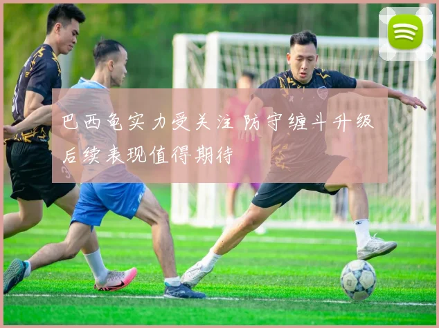 巴西龟实力受关注 防守缠斗升级 后续表现值得期待