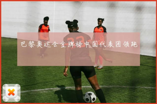 巴黎奥运会金牌榜中国代表团领跑
