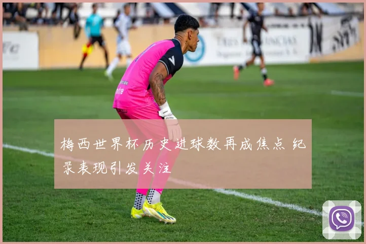 梅西世界杯历史进球数再成焦点 纪录表现引发关注