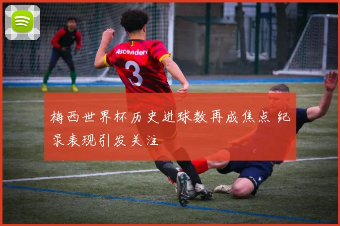 梅西世界杯历史进球数再成焦点 纪录表现引发关注